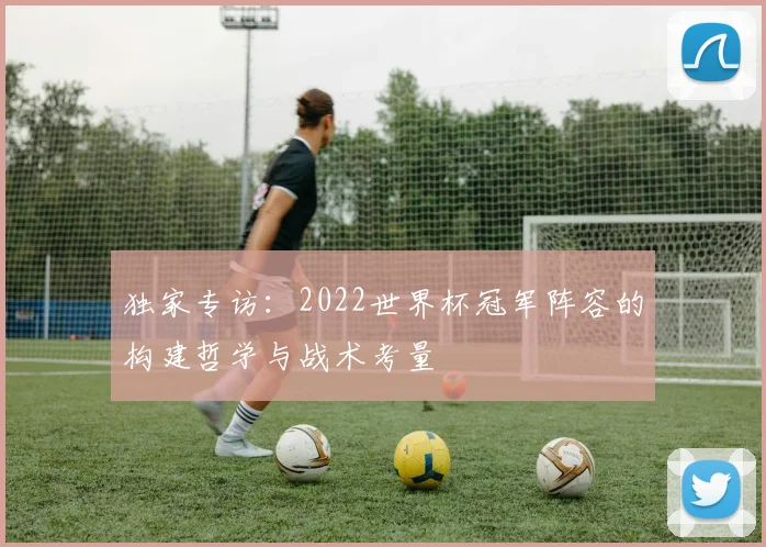 独家专访：2022世界杯冠军阵容的构建哲学与战术考量