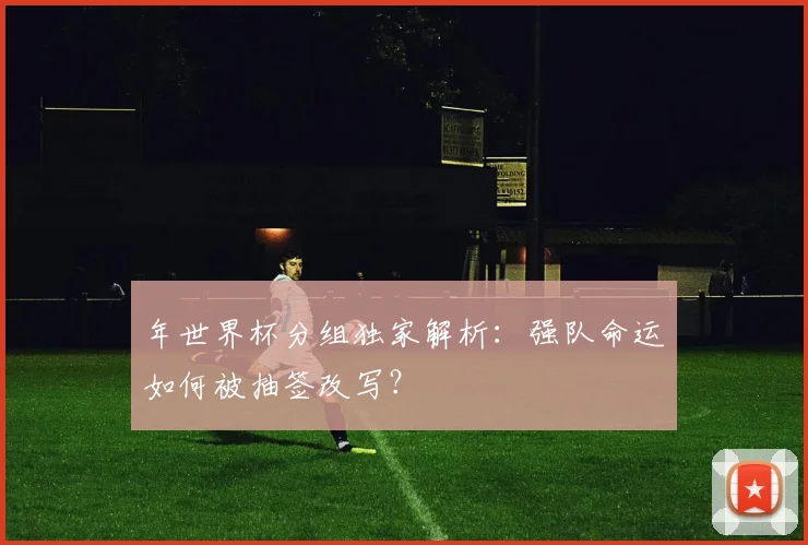 年世界杯分组独家解析：强队命运如何被抽签改写？