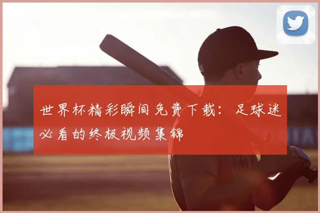 世界杯精彩瞬间免费下载:足球迷必看的终极视频集锦