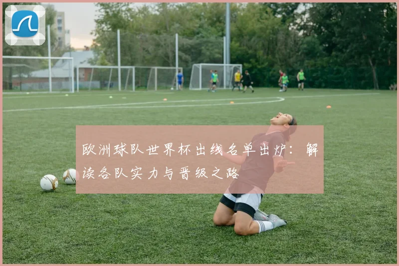 欧洲球队世界杯出线名单出炉：解读各队实力与晋级之路