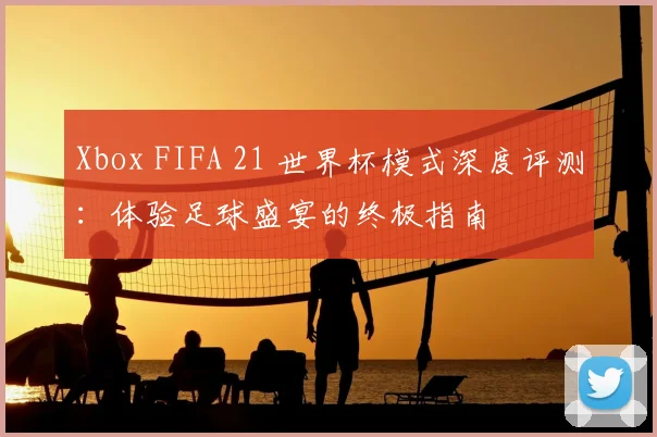 Xbox FIFA 21 世界杯模式深度评测：体验足球盛宴的终极指南