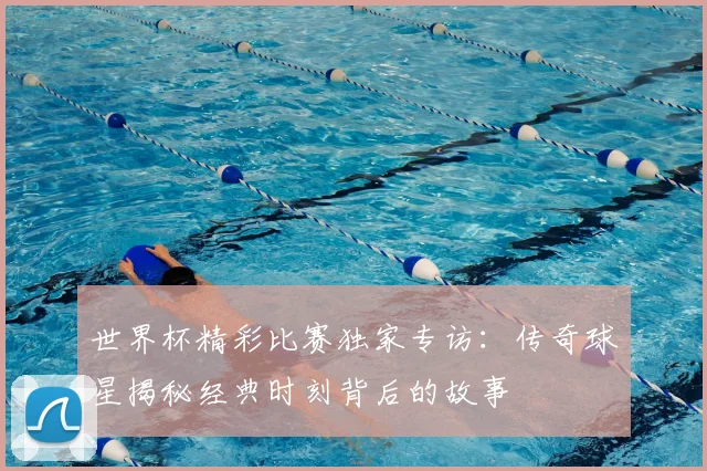 世界杯精彩比赛独家专访:传奇球星揭秘经典时刻背后的故事