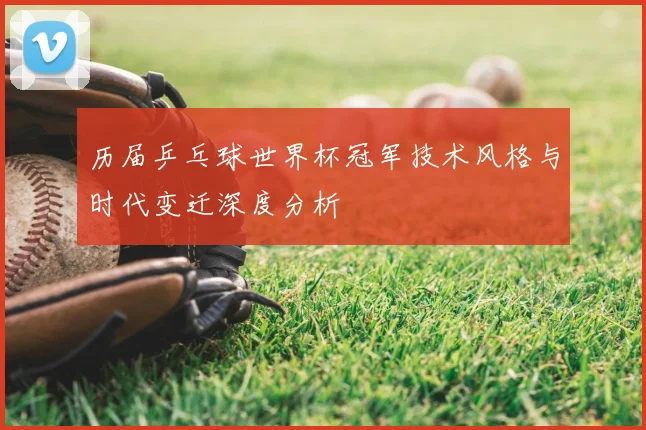 历届乒乓球世界杯冠军技术风格与时代变迁深度分析