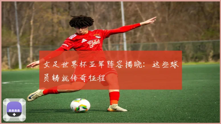 女足世界杯亚军阵容揭晓：这些球员铸就传奇征程