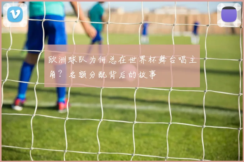 欧洲球队为何总在世界杯舞台唱主角？名额分配背后的故事
