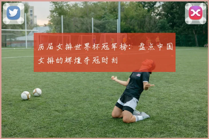 历届女排世界杯冠军榜：盘点中国女排的辉煌夺冠时刻