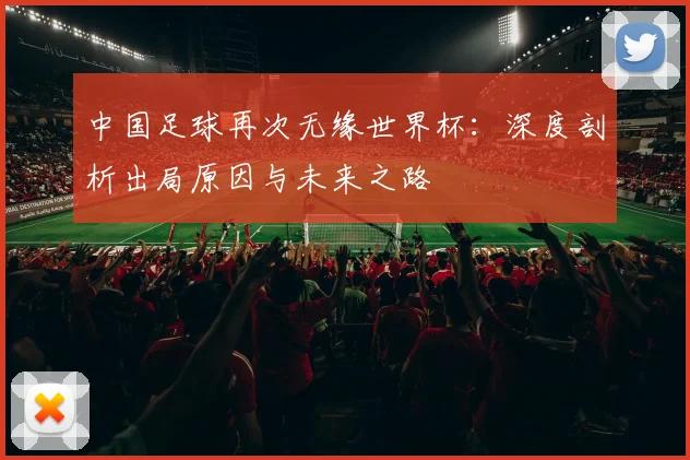中国足球再次无缘世界杯：深度剖析出局原因与未来之路