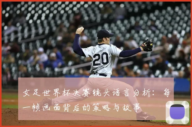 女足世界杯决赛镜头语言分析：每一帧画面背后的策略与故事