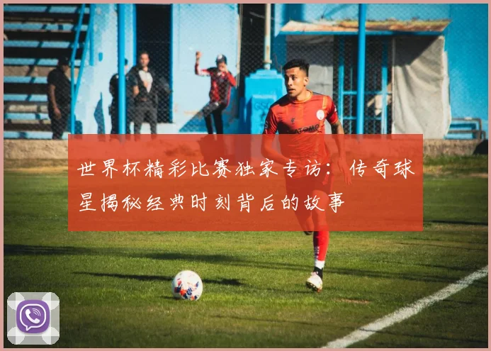 世界杯精彩比赛独家专访:传奇球星揭秘经典时刻背后的故事