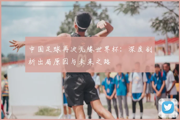 中国足球再次无缘世界杯：深度剖析出局原因与未来之路