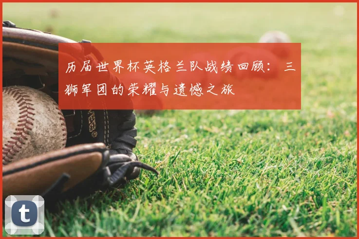 历届世界杯英格兰队战绩回顾：三狮军团的荣耀与遗憾之旅