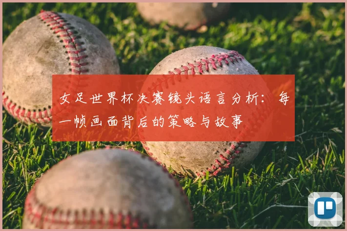 女足世界杯决赛镜头语言分析：每一帧画面背后的策略与故事
