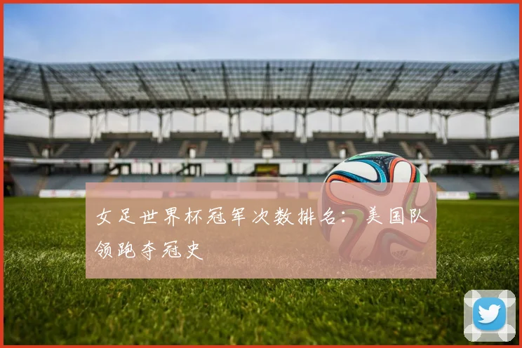 女足世界杯冠军次数排名：美国队领跑夺冠史