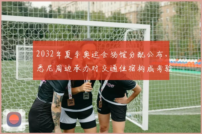 2032年夏季奥运会场馆分配公布，悉尼周边承办对交通住宿构成考验