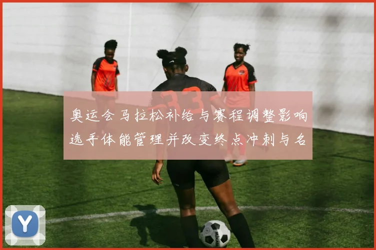 奥运会马拉松补给与赛程调整影响选手体能管理并改变终点冲刺与名次分布