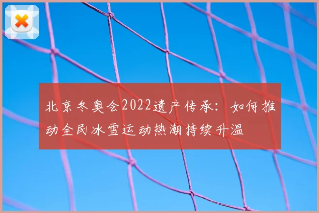北京冬奥会2022遗产传承：如何推动全民冰雪运动热潮持续升温
